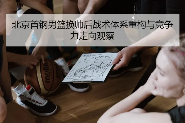 北京首钢男篮换帅后战术体系重构与竞争力走向观察